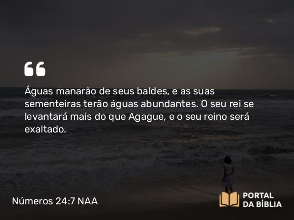 Números 24:7 NAA - Águas manarão de seus baldes, e as suas sementeiras terão águas abundantes. O seu rei se levantará mais do que Agague, e o seu reino será exaltado.