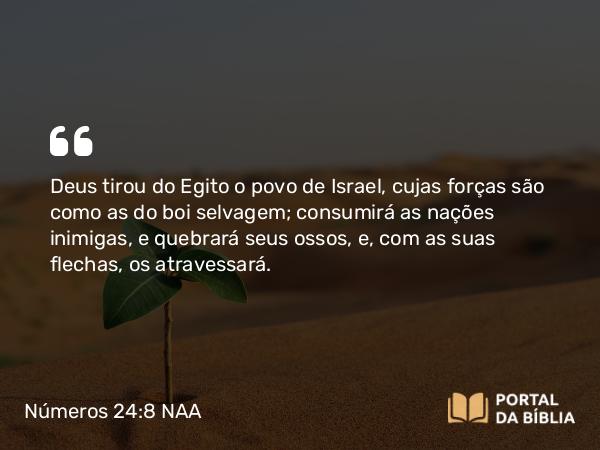 Números 24:8 NAA - Deus tirou do Egito o povo de Israel, cujas forças são como as do boi selvagem; consumirá as nações inimigas, e quebrará seus ossos, e, com as suas flechas, os atravessará.