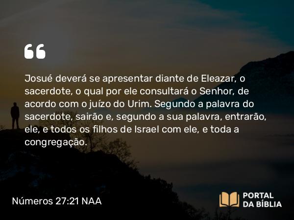 Números 27:21 NAA - Josué deverá se apresentar diante de Eleazar, o sacerdote, o qual por ele consultará o Senhor, de acordo com o juízo do Urim. Segundo a palavra do sacerdote, sairão e, segundo a sua palavra, entrarão, ele, e todos os filhos de Israel com ele, e toda a congregação.