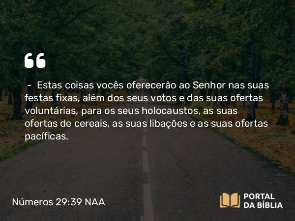 Números 29:39 NAA - — Estas coisas vocês oferecerão ao Senhor nas suas festas fixas, além dos seus votos e das suas ofertas voluntárias, para os seus holocaustos, as suas ofertas de cereais, as suas libações e as suas ofertas pacíficas.