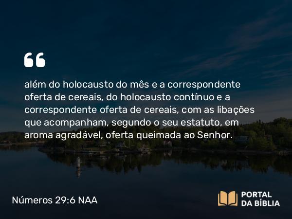 Números 29:6 NAA - além do holocausto do mês e a correspondente oferta de cereais, do holocausto contínuo e a correspondente oferta de cereais, com as libações que acompanham, segundo o seu estatuto, em aroma agradável, oferta queimada ao Senhor.