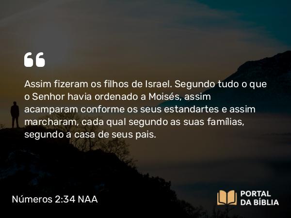 Números 2:34 NAA - Assim fizeram os filhos de Israel. Segundo tudo o que o Senhor havia ordenado a Moisés, assim acamparam conforme os seus estandartes e assim marcharam, cada qual segundo as suas famílias, segundo a casa de seus pais.