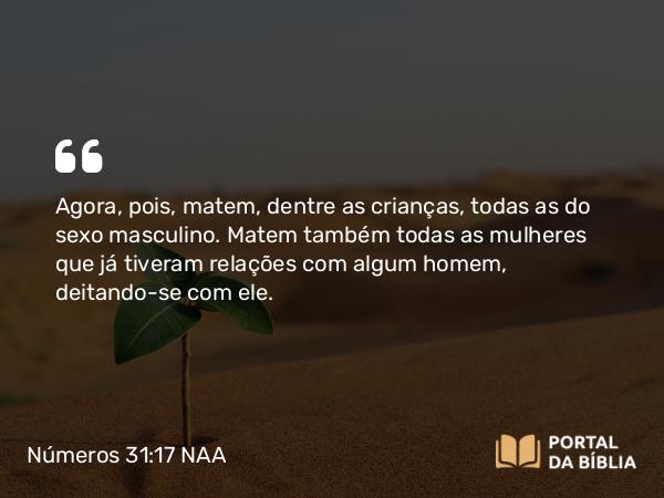 Números 31:17 NAA - Agora, pois, matem, dentre as crianças, todas as do sexo masculino. Matem também todas as mulheres que já tiveram relações com algum homem, deitando-se com ele.