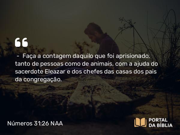 Números 31:26 NAA - — Faça a contagem daquilo que foi aprisionado, tanto de pessoas como de animais, com a ajuda do sacerdote Eleazar e dos chefes das casas dos pais da congregação.