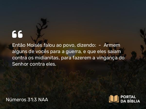 Números 31:3 NAA - Então Moisés falou ao povo, dizendo: — Armem alguns de vocês para a guerra, e que eles saiam contra os midianitas, para fazerem a vingança do Senhor contra eles.