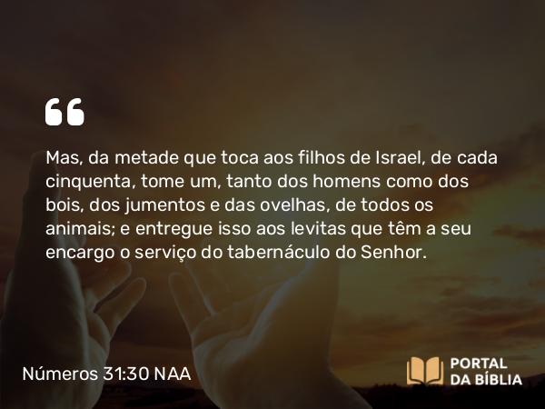 Números 31:30 NAA - Mas, da metade que toca aos filhos de Israel, de cada cinquenta, tome um, tanto dos homens como dos bois, dos jumentos e das ovelhas, de todos os animais; e entregue isso aos levitas que têm a seu encargo o serviço do tabernáculo do Senhor.