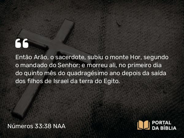 Números 33:38 NAA - Então Arão, o sacerdote, subiu o monte Hor, segundo o mandado do Senhor; e morreu ali, no primeiro dia do quinto mês do quadragésimo ano depois da saída dos filhos de Israel da terra do Egito.