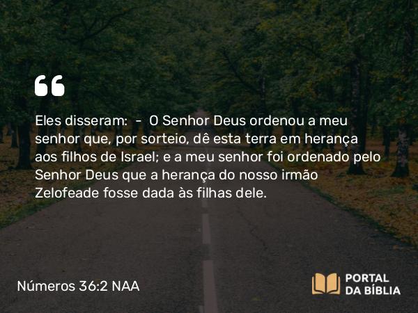 Números 36:2 NAA - Eles disseram: — O Senhor Deus ordenou a meu senhor que, por sorteio, dê esta terra em herança aos filhos de Israel; e a meu senhor foi ordenado pelo Senhor Deus que a herança do nosso irmão Zelofeade fosse dada às filhas dele.