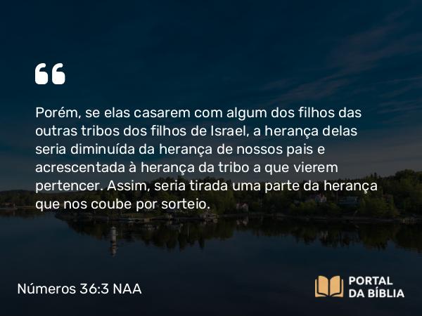 Números 36:3 NAA - Porém, se elas casarem com algum dos filhos das outras tribos dos filhos de Israel, a herança delas seria diminuída da herança de nossos pais e acrescentada à herança da tribo a que vierem pertencer. Assim, seria tirada uma parte da herança que nos coube por sorteio.