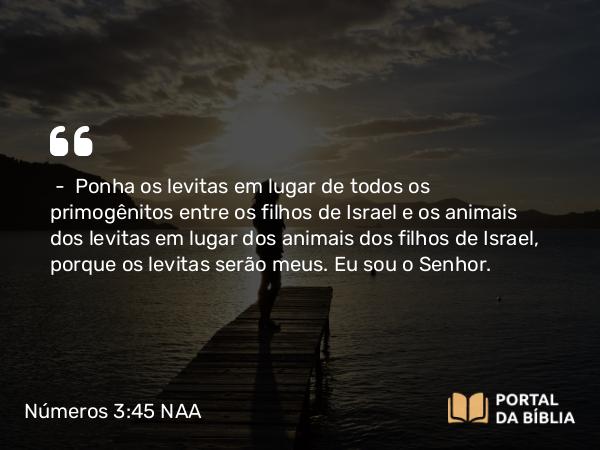 Números 3:45 NAA - — Ponha os levitas em lugar de todos os primogênitos entre os filhos de Israel e os animais dos levitas em lugar dos animais dos filhos de Israel, porque os levitas serão meus. Eu sou o Senhor.