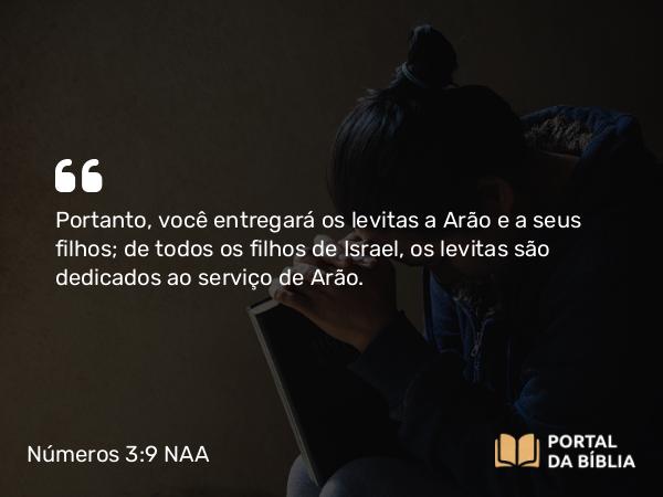 Números 3:9 NAA - Portanto, você entregará os levitas a Arão e a seus filhos; de todos os filhos de Israel, os levitas são dedicados ao serviço de Arão.