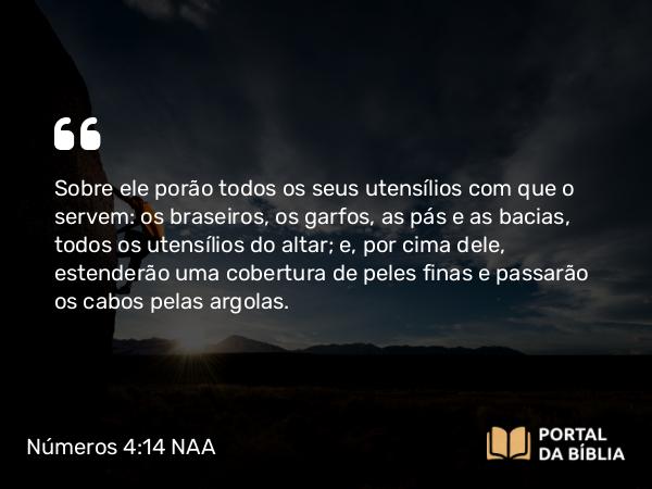 Números 4:14-15 NAA - Sobre ele porão todos os seus utensílios com que o servem: os braseiros, os garfos, as pás e as bacias, todos os utensílios do altar; e, por cima dele, estenderão uma cobertura de peles finas e passarão os cabos pelas argolas.