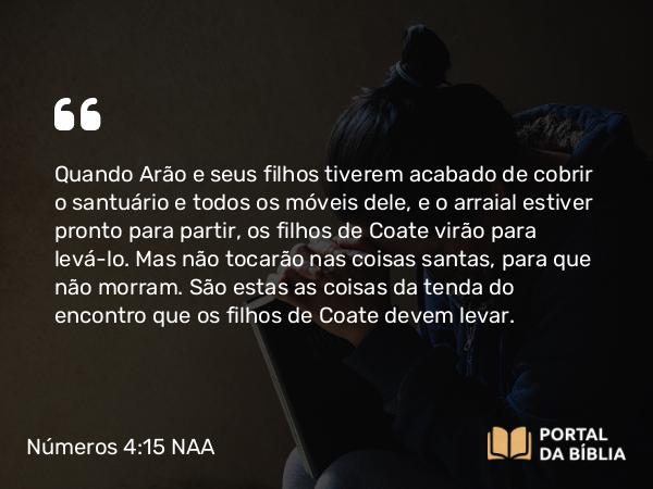 Números 4:15-17 NAA - Quando Arão e seus filhos tiverem acabado de cobrir o santuário e todos os móveis dele, e o arraial estiver pronto para partir, os filhos de Coate virão para levá-lo. Mas não tocarão nas coisas santas, para que não morram. São estas as coisas da tenda do encontro que os filhos de Coate devem levar.