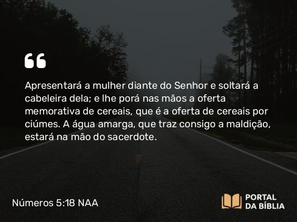 Números 5:18 NAA - Apresentará a mulher diante do Senhor e soltará a cabeleira dela; e lhe porá nas mãos a oferta memorativa de cereais, que é a oferta de cereais por ciúmes. A água amarga, que traz consigo a maldição, estará na mão do sacerdote.