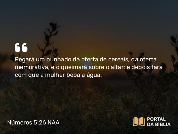 Números 5:26 NAA - Pegará um punhado da oferta de cereais, da oferta memorativa, e o queimará sobre o altar; e depois fará com que a mulher beba a água.