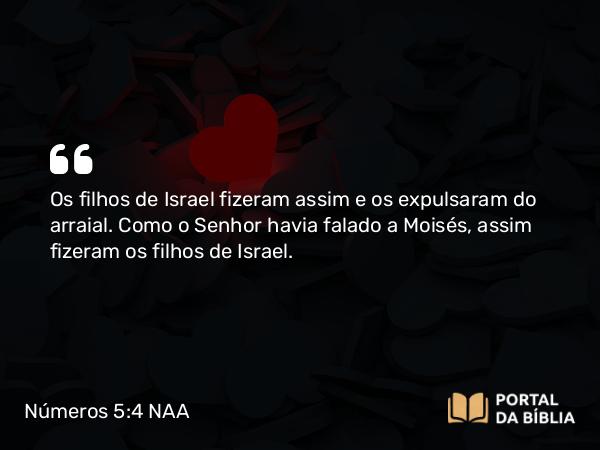 Números 5:4 NAA - Os filhos de Israel fizeram assim e os expulsaram do arraial. Como o Senhor havia falado a Moisés, assim fizeram os filhos de Israel.