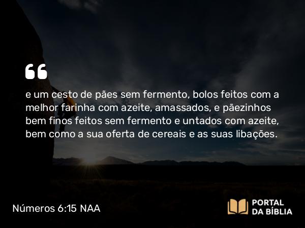 Números 6:15 NAA - e um cesto de pães sem fermento, bolos feitos com a melhor farinha com azeite, amassados, e pãezinhos bem finos feitos sem fermento e untados com azeite, bem como a sua oferta de cereais e as suas libações.