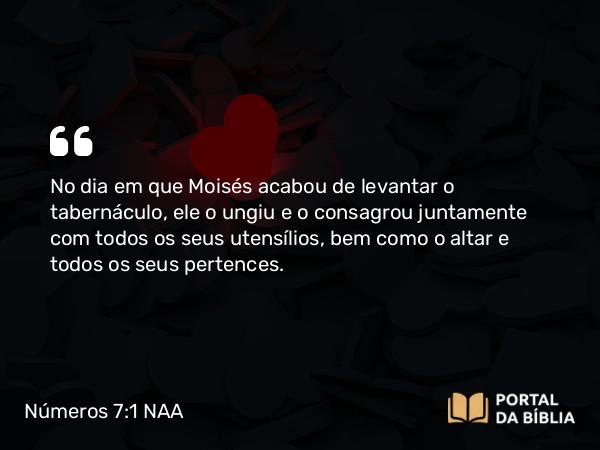 Números 7:1 NAA - No dia em que Moisés acabou de levantar o tabernáculo, ele o ungiu e o consagrou juntamente com todos os seus utensílios, bem como o altar e todos os seus pertences.