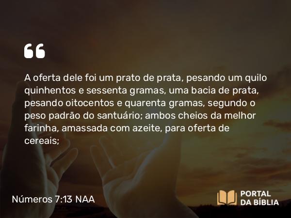 Números 7:13 NAA - A oferta dele foi um prato de prata, pesando um quilo quinhentos e sessenta gramas, uma bacia de prata, pesando oitocentos e quarenta gramas, segundo o peso padrão do santuário; ambos cheios da melhor farinha, amassada com azeite, para oferta de cereais;