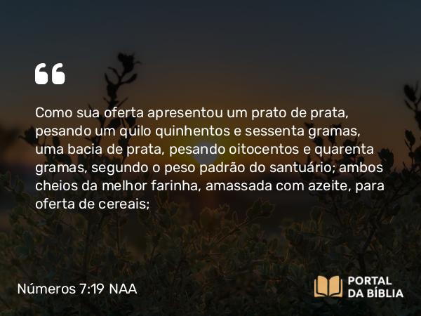 Números 7:19 NAA - Como sua oferta apresentou um prato de prata, pesando um quilo quinhentos e sessenta gramas, uma bacia de prata, pesando oitocentos e quarenta gramas, segundo o peso padrão do santuário; ambos cheios da melhor farinha, amassada com azeite, para oferta de cereais;