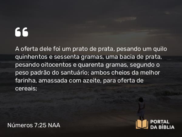 Números 7:25 NAA - A oferta dele foi um prato de prata, pesando um quilo quinhentos e sessenta gramas, uma bacia de prata, pesando oitocentos e quarenta gramas, segundo o peso padrão do santuário; ambos cheios da melhor farinha, amassada com azeite, para oferta de cereais;