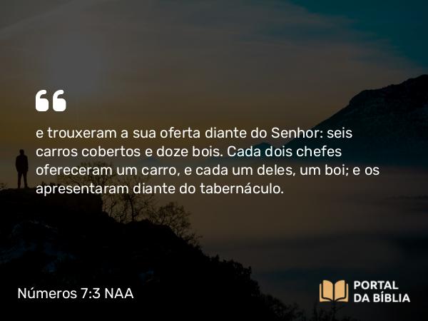 Números 7:3 NAA - e trouxeram a sua oferta diante do Senhor: seis carros cobertos e doze bois. Cada dois chefes ofereceram um carro, e cada um deles, um boi; e os apresentaram diante do tabernáculo.