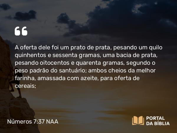 Números 7:37 NAA - A oferta dele foi um prato de prata, pesando um quilo quinhentos e sessenta gramas, uma bacia de prata, pesando oitocentos e quarenta gramas, segundo o peso padrão do santuário; ambos cheios da melhor farinha, amassada com azeite, para oferta de cereais;