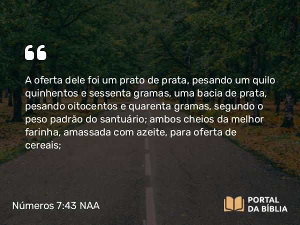 Números 7:43 NAA - A oferta dele foi um prato de prata, pesando um quilo quinhentos e sessenta gramas, uma bacia de prata, pesando oitocentos e quarenta gramas, segundo o peso padrão do santuário; ambos cheios da melhor farinha, amassada com azeite, para oferta de cereais;