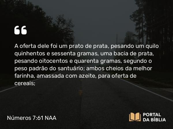 Números 7:61 NAA - A oferta dele foi um prato de prata, pesando um quilo quinhentos e sessenta gramas, uma bacia de prata, pesando oitocentos e quarenta gramas, segundo o peso padrão do santuário; ambos cheios da melhor farinha, amassada com azeite, para oferta de cereais;