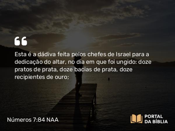 Números 7:84 NAA - Esta é a dádiva feita pelos chefes de Israel para a dedicação do altar, no dia em que foi ungido: doze pratos de prata, doze bacias de prata, doze recipientes de ouro;