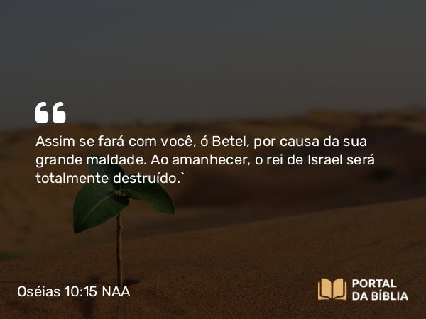 Oséias 10:15 NAA - Assim se fará com você, ó Betel, por causa da sua grande maldade. Ao amanhecer, o rei de Israel será totalmente destruído.