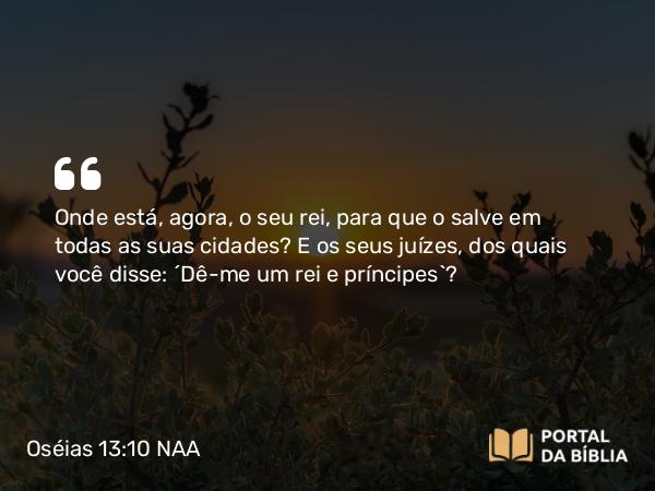 Oséias 13:10 NAA - Onde está, agora, o seu rei, para que o salve em todas as suas cidades? E os seus juízes, dos quais você disse: ‘Dê-me um rei e príncipes’?