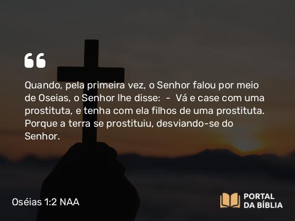 Oséias 1:2 NAA - Quando, pela primeira vez, o Senhor falou por meio de Oseias, o Senhor lhe disse: — Vá e case com uma prostituta, e tenha com ela filhos de uma prostituta. Porque a terra se prostituiu, desviando-se do Senhor.