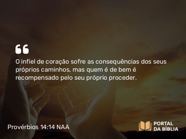 Provérbios 14:14 NAA - O infiel de coração sofre as consequências dos seus próprios caminhos, mas quem é de bem é recompensado pelo seu próprio proceder.