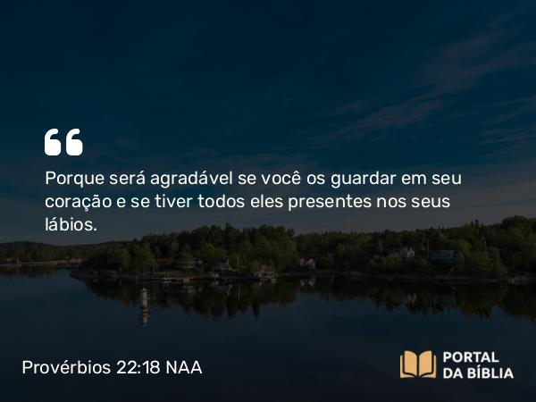 Provérbios 22:18 NAA - Porque será agradável se você os guardar em seu coração e se tiver todos eles presentes nos seus lábios.