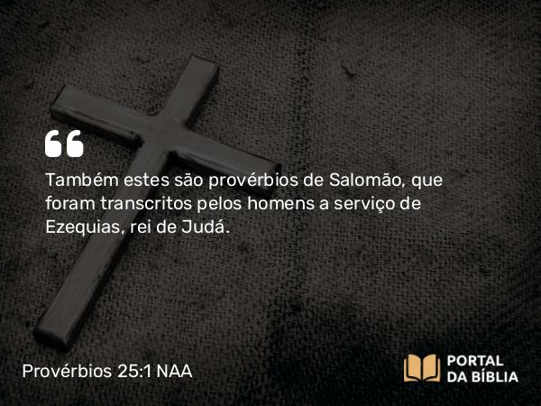 Provérbios 25:1 NAA - Também estes são provérbios de Salomão, que foram transcritos pelos homens a serviço de Ezequias, rei de Judá.