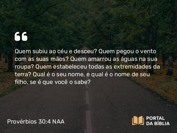 Provérbios 30:4 NAA - Quem subiu ao céu e desceu? Quem pegou o vento com as suas mãos? Quem amarrou as águas na sua roupa? Quem estabeleceu todas as extremidades da terra? Qual é o seu nome, e qual é o nome de seu filho, se é que você o sabe?