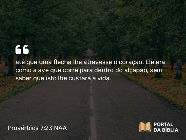 Provérbios 7:23 NAA - até que uma flecha lhe atravesse o coração. Ele era como a ave que corre para dentro do alçapão, sem saber que isto lhe custará a vida.