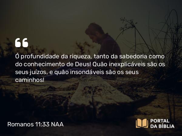 Romanos 11:33-34 NAA - Ó profundidade da riqueza, tanto da sabedoria como do conhecimento de Deus! Quão inexplicáveis são os seus juízos, e quão insondáveis são os seus caminhos!