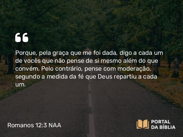 Romanos 12:3-8 NAA - Porque, pela graça que me foi dada, digo a cada um de vocês que não pense de si mesmo além do que convém. Pelo contrário, pense com moderação, segundo a medida da fé que Deus repartiu a cada um.