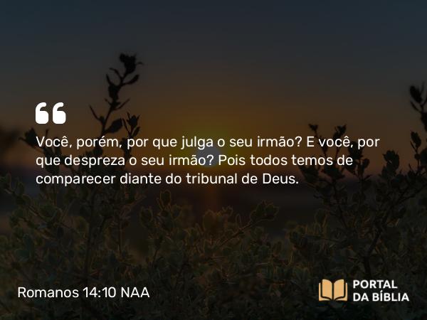 Romanos 14:10 NAA - Você, porém, por que julga o seu irmão? E você, por que despreza o seu irmão? Pois todos temos de comparecer diante do tribunal de Deus.