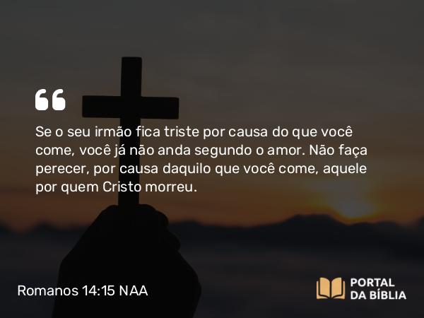 Romanos 14:15 NAA - Se o seu irmão fica triste por causa do que você come, você já não anda segundo o amor. Não faça perecer, por causa daquilo que você come, aquele por quem Cristo morreu.