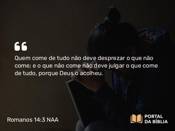 Romanos 14:3 NAA - Quem come de tudo não deve desprezar o que não come; e o que não come não deve julgar o que come de tudo, porque Deus o acolheu.