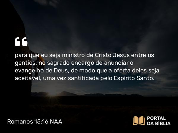 Romanos 15:16 NAA - para que eu seja ministro de Cristo Jesus entre os gentios, no sagrado encargo de anunciar o evangelho de Deus, de modo que a oferta deles seja aceitável, uma vez santificada pelo Espírito Santo.