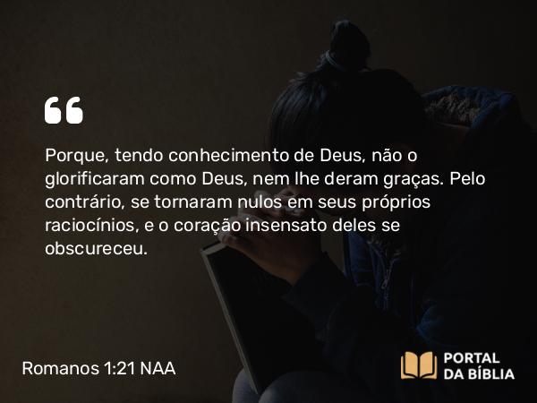 Romanos 1:21 NAA - Porque, tendo conhecimento de Deus, não o glorificaram como Deus, nem lhe deram graças. Pelo contrário, se tornaram nulos em seus próprios raciocínios, e o coração insensato deles se obscureceu.