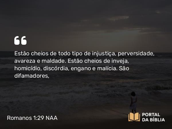 Romanos 1:29 NAA - Estão cheios de todo tipo de injustiça, perversidade, avareza e maldade. Estão cheios de inveja, homicídio, discórdia, engano e malícia. São difamadores,