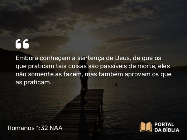 Romanos 1:32 NAA - Embora conheçam a sentença de Deus, de que os que praticam tais coisas são passíveis de morte, eles não somente as fazem, mas também aprovam os que as praticam.