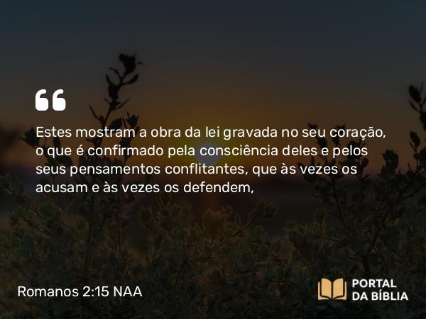 Romanos 2:15 NAA - Estes mostram a obra da lei gravada no seu coração, o que é confirmado pela consciência deles e pelos seus pensamentos conflitantes, que às vezes os acusam e às vezes os defendem,