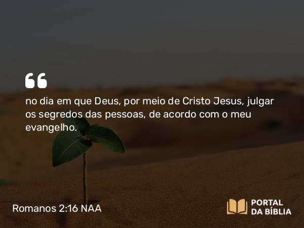 Romanos 2:16 NAA - no dia em que Deus, por meio de Cristo Jesus, julgar os segredos das pessoas, de acordo com o meu evangelho.