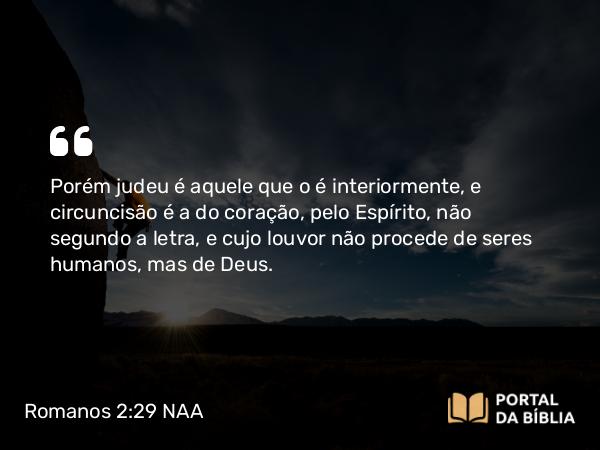 Romanos 2:29 NAA - Porém judeu é aquele que o é interiormente, e circuncisão é a do coração, pelo Espírito, não segundo a letra, e cujo louvor não procede de seres humanos, mas de Deus.